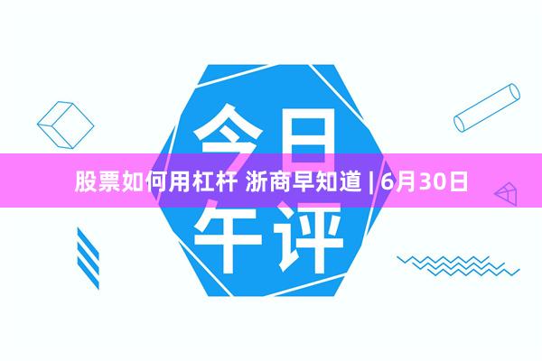 股票如何用杠杆 浙商早知道 | 6月30日